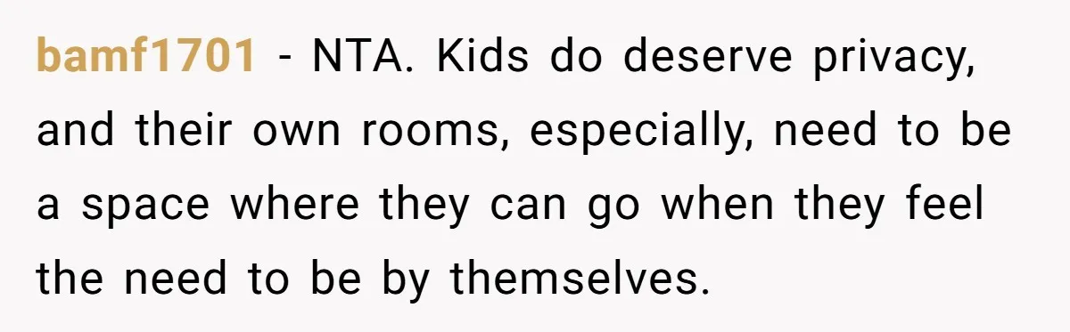 bamf1701 − NTA. Kids do deserve privacy, and their own rooms, especially, need to be a space where they can go when they feel the need to be by themselves.
