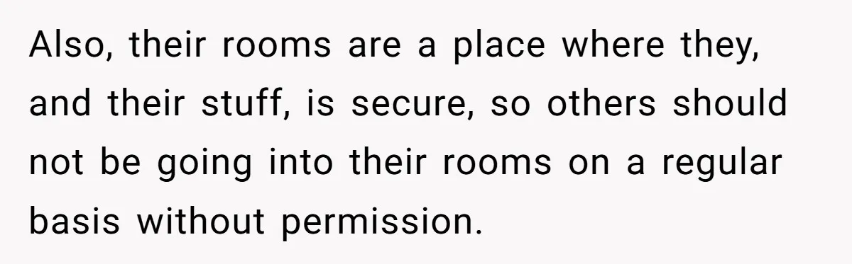 Also, their rooms are a place where they, and their stuff, is secure, so others should not be going into their rooms on a regular basis without permission.