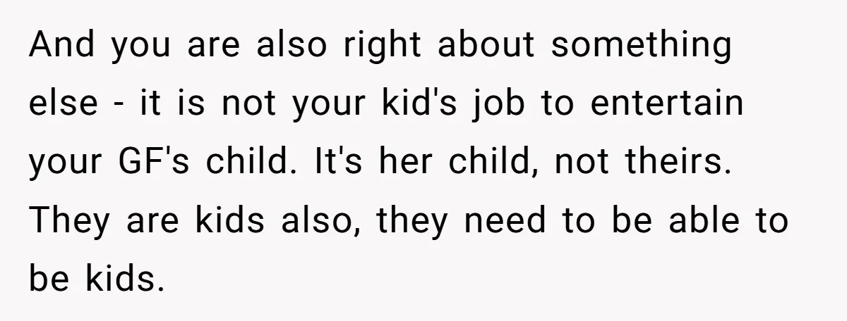 And you are also right about something else - it is not your kid's job to entertain your GF's child. It's her child, not theirs. They are kids also, they...