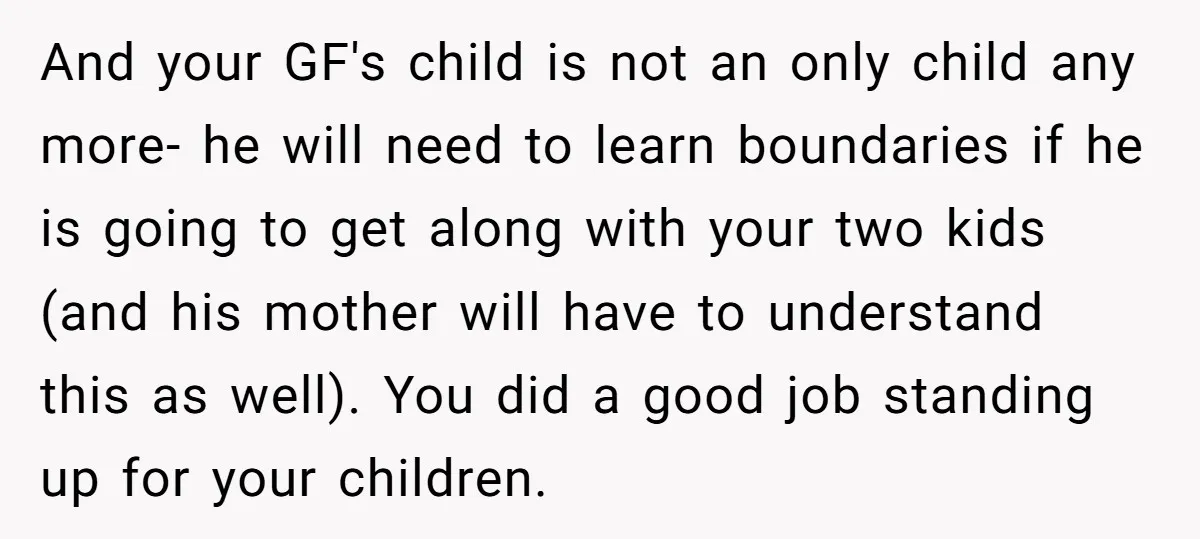 And your GF's child is not an only child any more- he will need to learn boundaries if he is going to get along with your two kids (and his...