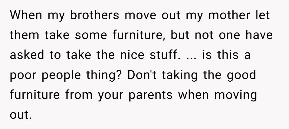 When my brothers move out my mother let them take some furniture, but not one have asked to take the nice stuff. ... is this a poor people thing? Don't...