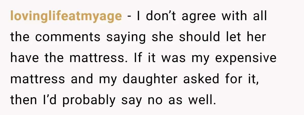 lovinglifeatmyage − I don’t agree with all the comments saying she should let her have the mattress. If it was my expensive mattress and my daughter asked for it, then...
