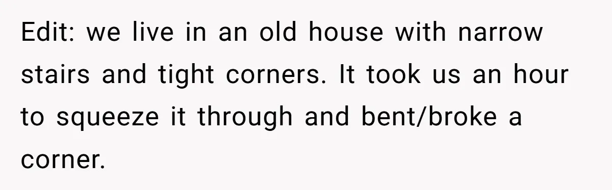 Edit: we live in an old house with narrow stairs and tight corners. It took us an hour to squeeze it through and bent/broke a corner.