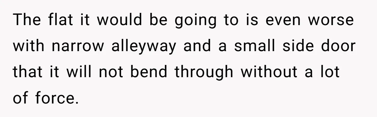 The flat it would be going to is even worse with narrow alleyway and a small side door that it will not bend through without a lot of force.