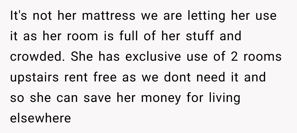 It's not her mattress we are letting her use it as her room is full of her stuff and crowded. She has exclusive use of 2 rooms upstairs rent free...