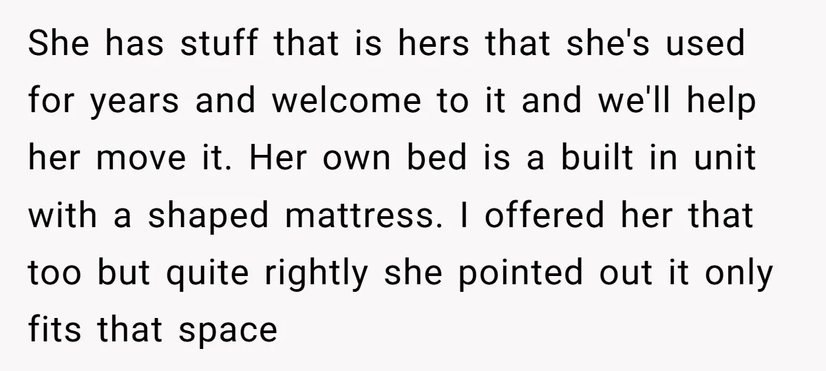 She has stuff that is hers that she's used for years and welcome to it and we'll help her move it. Her own bed is a built in unit with...