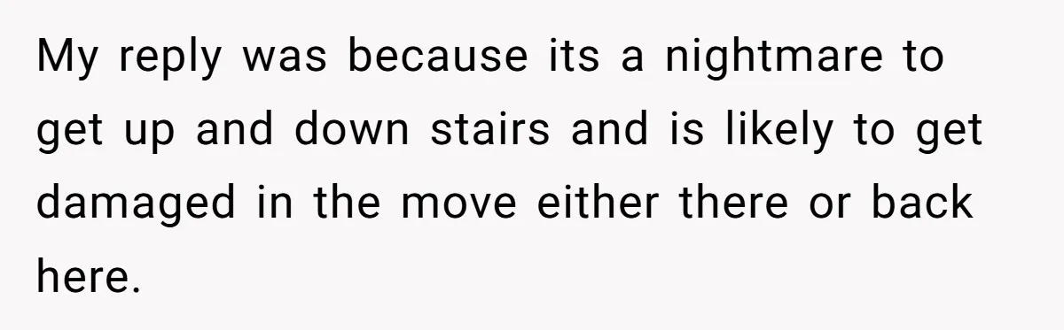 My reply was because its a nightmare to get up and down stairs and is likely to get damaged in the move either there or back here.