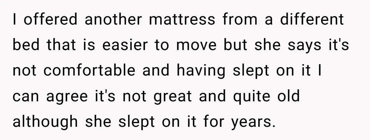 I offered another mattress from a different bed that is easier to move but she says it's not comfortable and having slept on it I can agree it's not great...