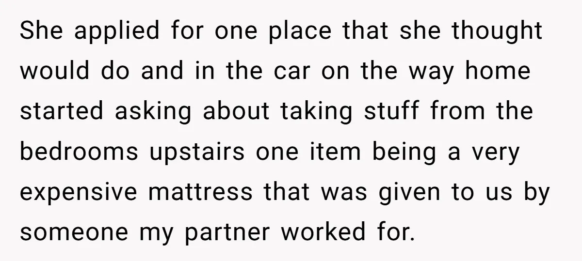 She applied for one place that she thought would do and in the car on the way home started asking about taking stuff from the bedrooms upstairs one item being...