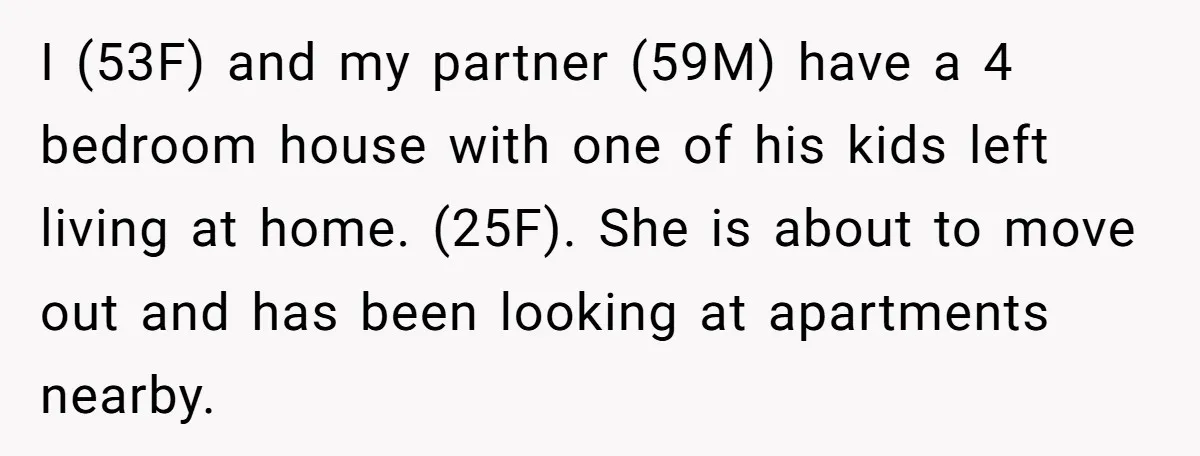 I (53F) and my partner (59M) have a 4 bedroom house with one of his kids left living at home. (25F). She is about to move out and has been...