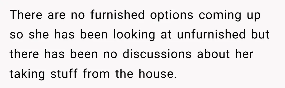 There are no furnished options coming up so she has been looking at unfurnished but there has been no discussions about her taking stuff from the house.