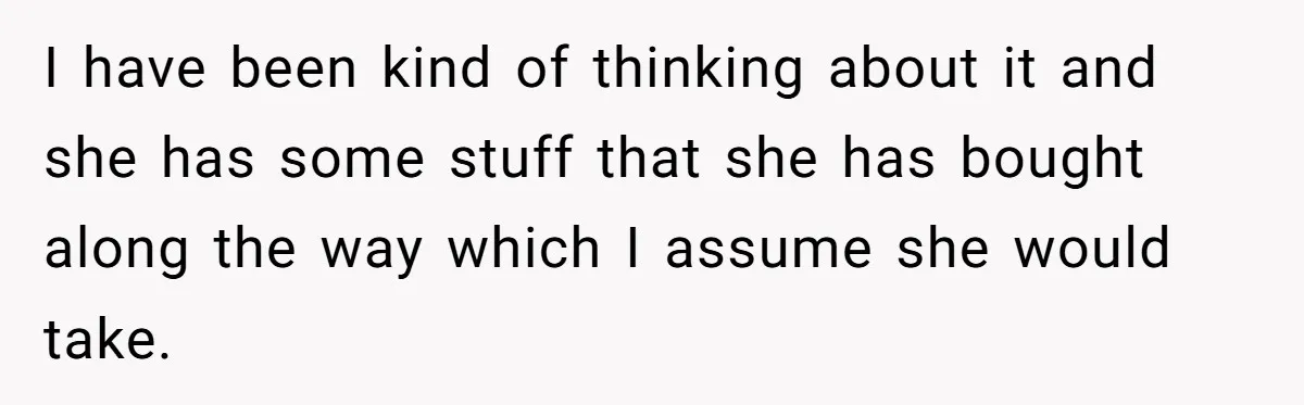 I have been kind of thinking about it and she has some stuff that she has bought along the way which I assume she would take.
