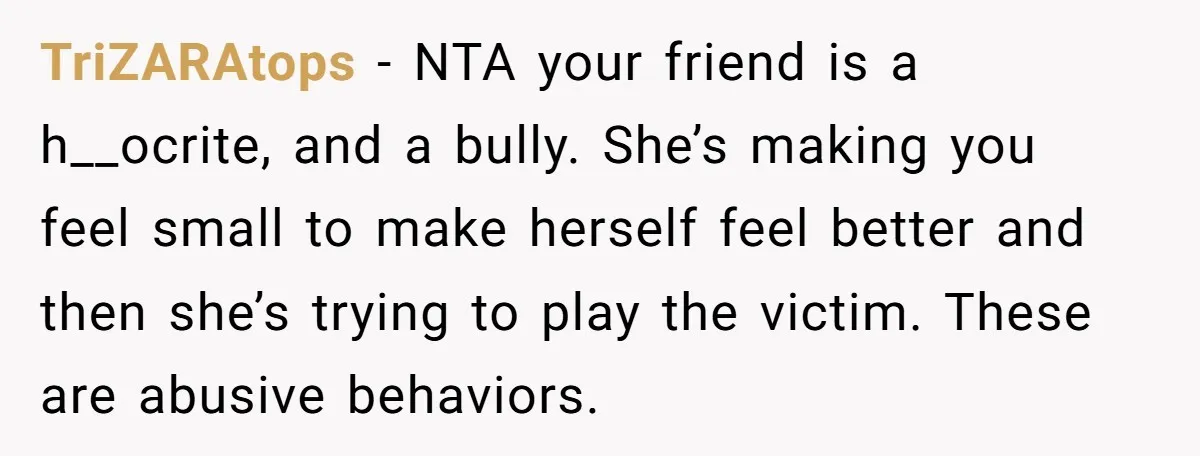 TriZARAtops − NTA your friend is a h__ocrite, and a bully. She’s making you feel small to make herself feel better and then she’s trying to play the victim. These...