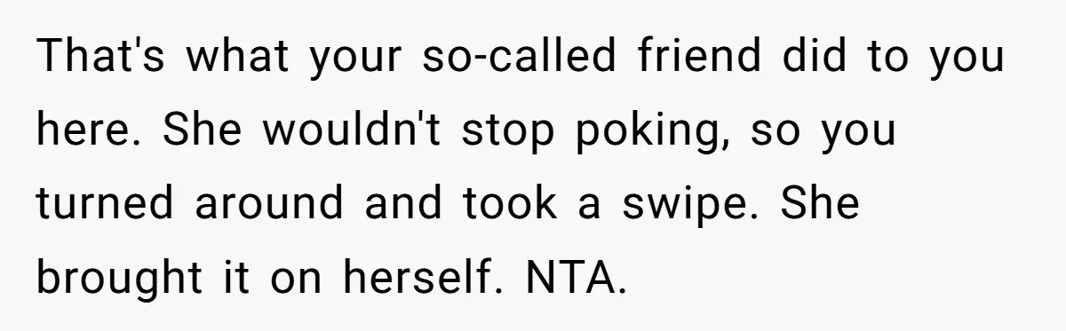 That's what your so-called friend did to you here. She wouldn't stop poking, so you turned around and took a swipe. She brought it on herself. NTA.