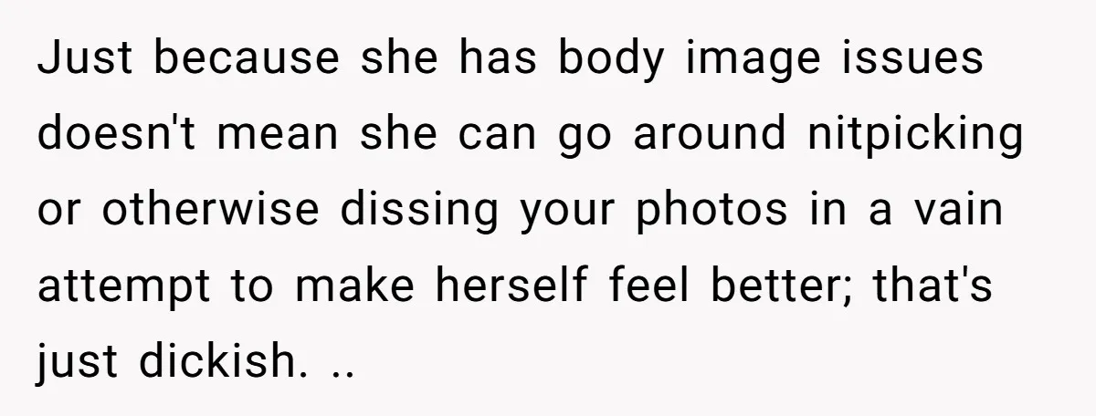 Just because she has body image issues doesn't mean she can go around nitpicking or otherwise dissing your photos in a vain attempt to make herself feel better; that's just...