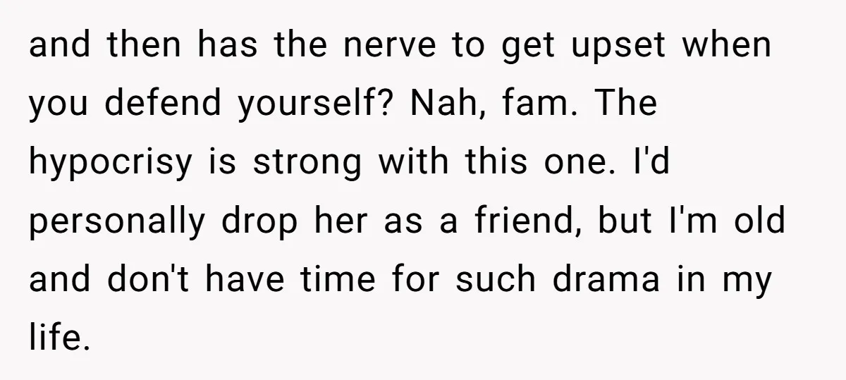 and then has the nerve to get upset when you defend yourself? Nah, fam. The hypocrisy is strong with this one. I'd personally drop her as a friend, but I'm...