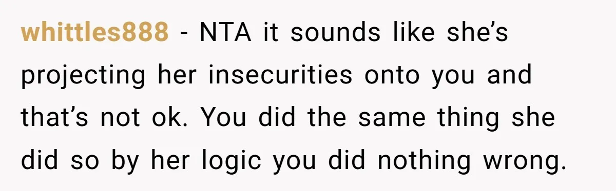 whittles888 − NTA it sounds like she’s projecting her insecurities onto you and that’s not ok. You did the same thing she did so by her logic you did nothing...