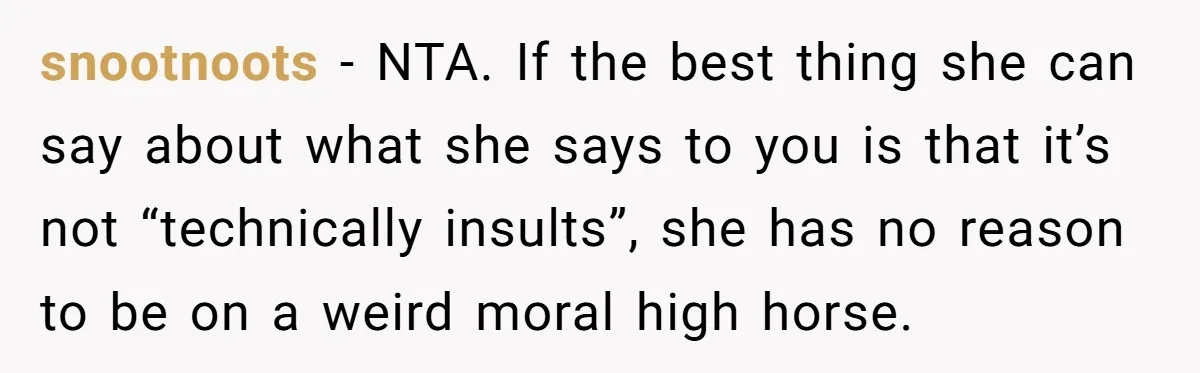 snootnoots − NTA. If the best thing she can say about what she says to you is that it’s not “technically insults”, she has no reason to be on a...