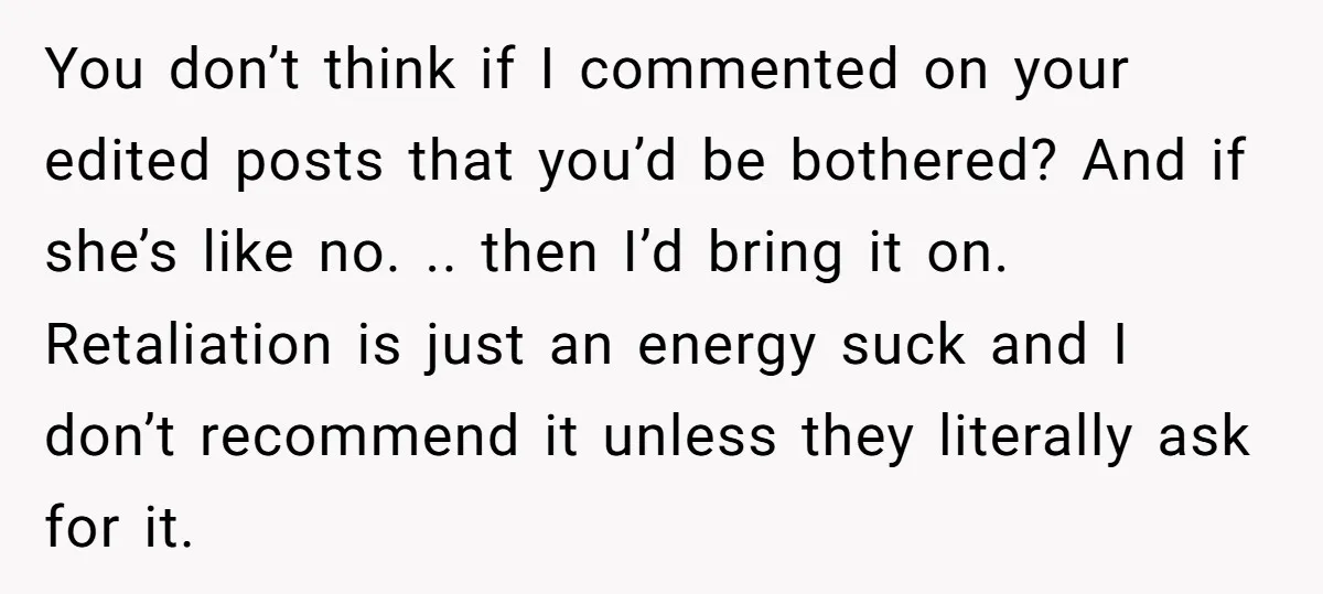 You don’t think if I commented on your edited posts that you’d be bothered? And if she’s like no. .. then I’d bring it on. Retaliation is just an energy...
