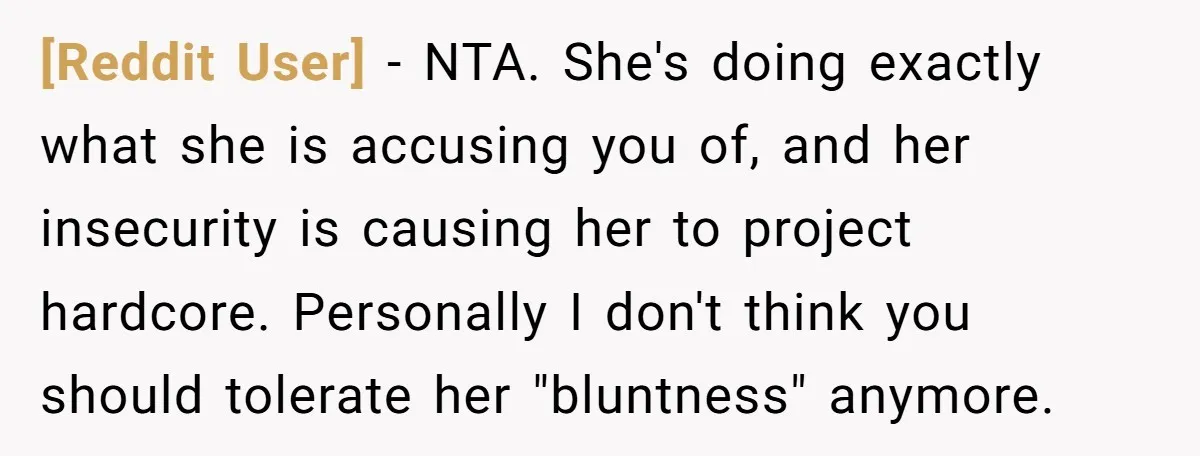 [Reddit User] − NTA. She's doing exactly what she is accusing you of, and her insecurity is causing her to project hardcore. Personally I don't think you should tolerate her...