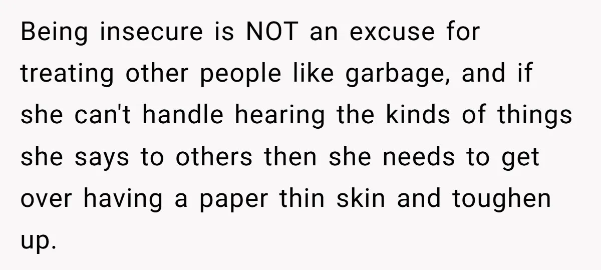 Being insecure is NOT an excuse for treating other people like garbage, and if she can't handle hearing the kinds of things she says to others then she needs to...