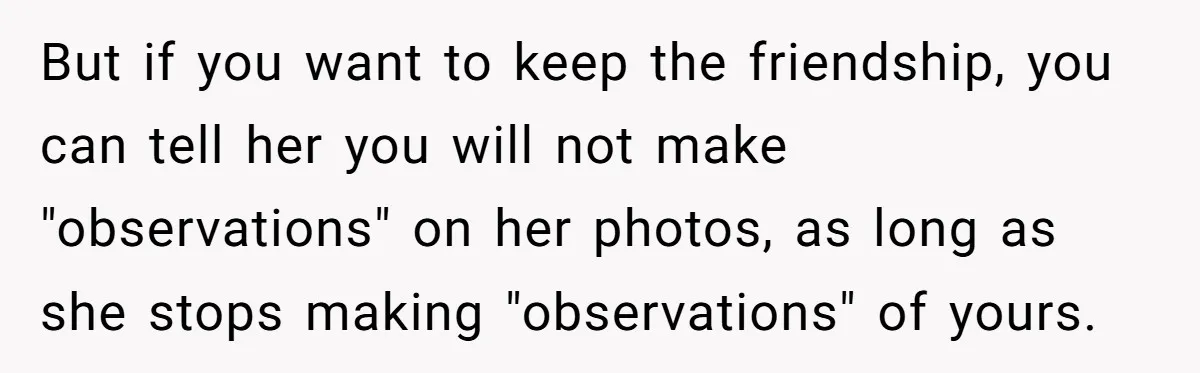 But if you want to keep the friendship, you can tell her you will not make "observations" on her photos, as long as she stops making "observations" of yours.
