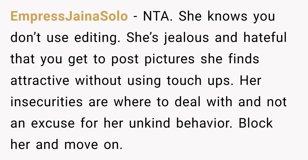 EmpressJainaSolo − NTA. She knows you don’t use editing. She’s jealous and hateful that you get to post pictures she finds attractive without using touch ups. Her insecurities are where...