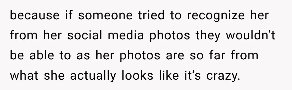 because if someone tried to recognize her from her social media photos they wouldn’t be able to as her photos are so far from what she actually looks like it’s...