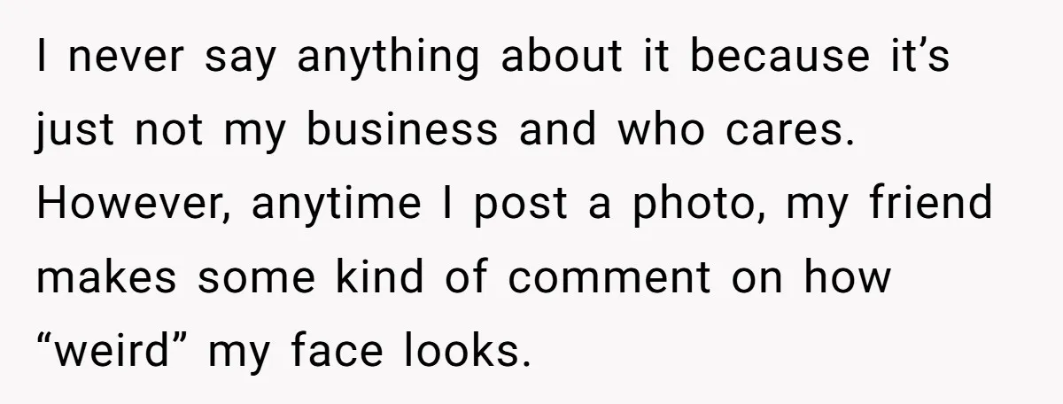 I never say anything about it because it’s just not my business and who cares. However, anytime I post a photo, my friend makes some kind of comment on how...
