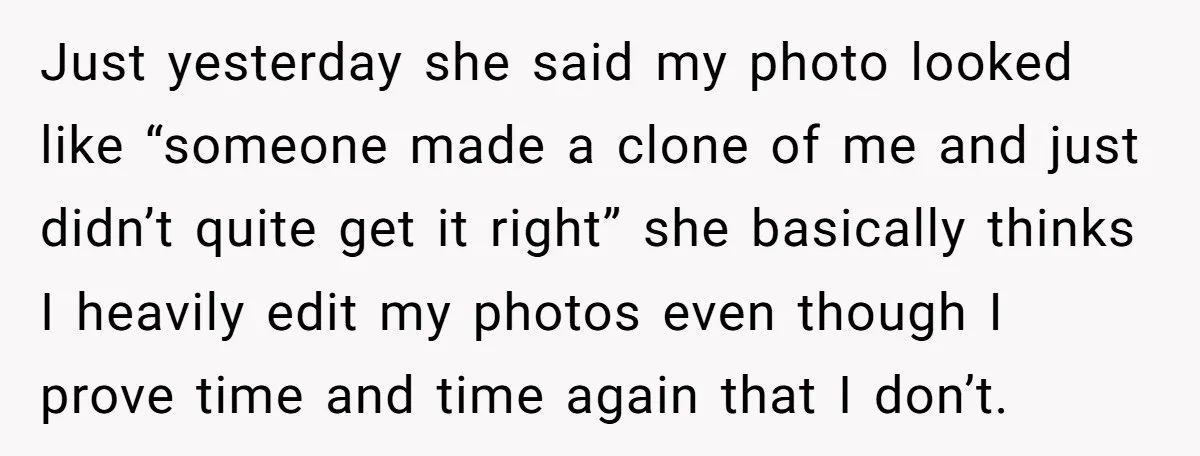 Just yesterday she said my photo looked like “someone made a clone of me and just didn’t quite get it right” she basically thinks I heavily edit my photos even...