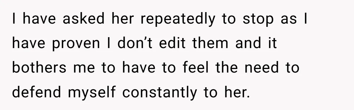I have asked her repeatedly to stop as I have proven I don’t edit them and it bothers me to have to feel the need to defend myself constantly to...