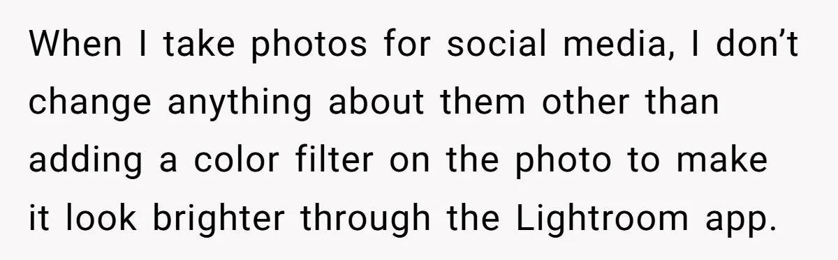 When I take photos for social media, I don’t change anything about them other than adding a color filter on the photo to make it look brighter through the Lightroom...