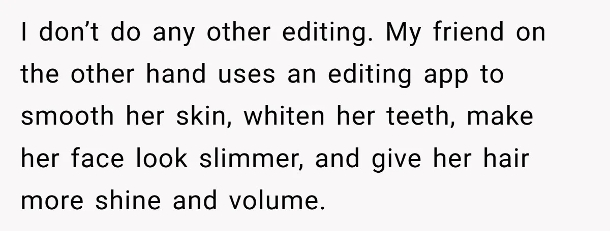 I don’t do any other editing. My friend on the other hand uses an editing app to smooth her skin, whiten her teeth, make her face look slimmer, and give...