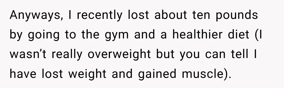 Anyways, I recently lost about ten pounds by going to the gym and a healthier diet (I wasn’t really overweight but you can tell I have lost weight and gained...