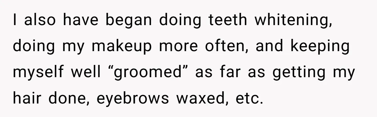 I also have began doing teeth whitening, doing my makeup more often, and keeping myself well “groomed” as far as getting my hair done, eyebrows waxed, etc.