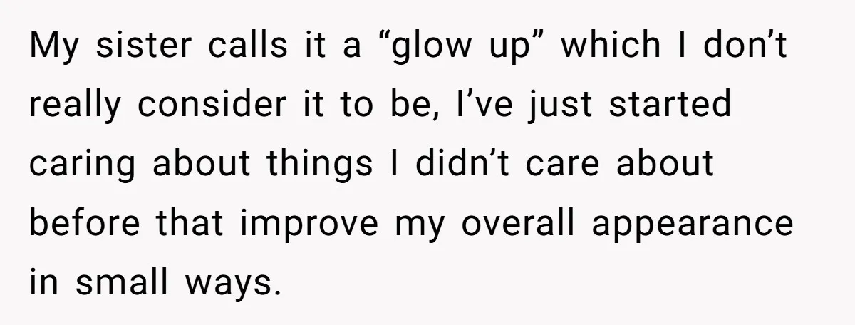 My sister calls it a “glow up” which I don’t really consider it to be, I’ve just started caring about things I didn’t care about before that improve my overall...