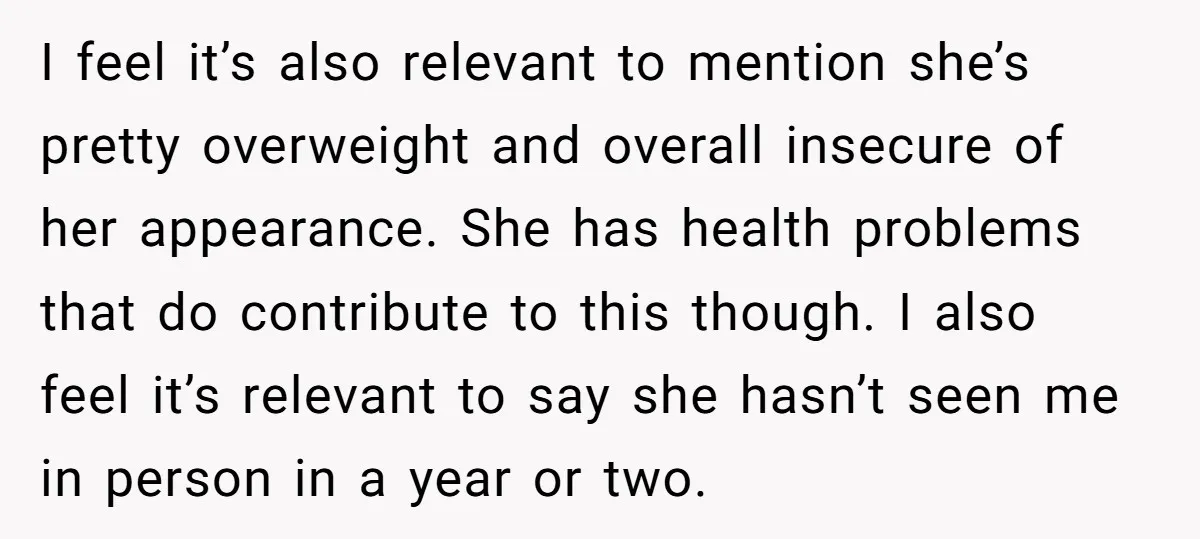 I feel it’s also relevant to mention she’s pretty overweight and overall insecure of her appearance. She has health problems that do contribute to this though. I also feel it’s...
