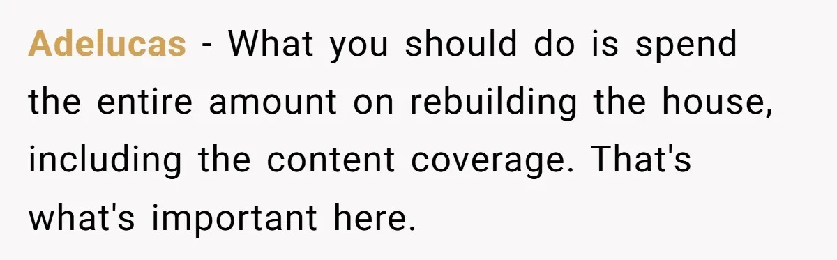 Adelucas − What you should do is spend the entire amount on rebuilding the house, including the content coverage. That's what's important here.