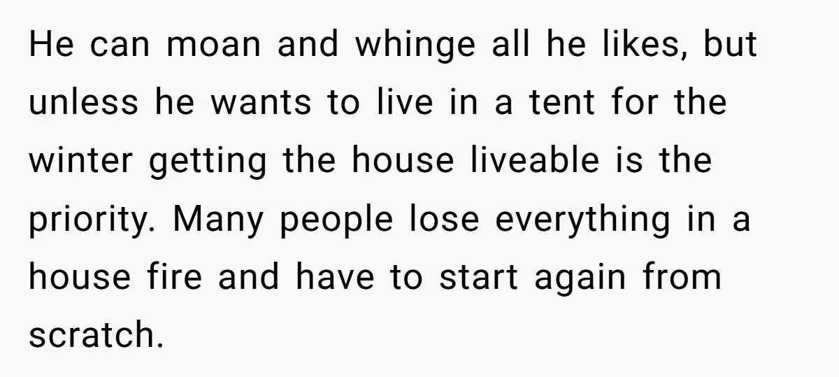 He can moan and whinge all he likes, but unless he wants to live in a tent for the winter getting the house liveable is the priority. Many people lose...