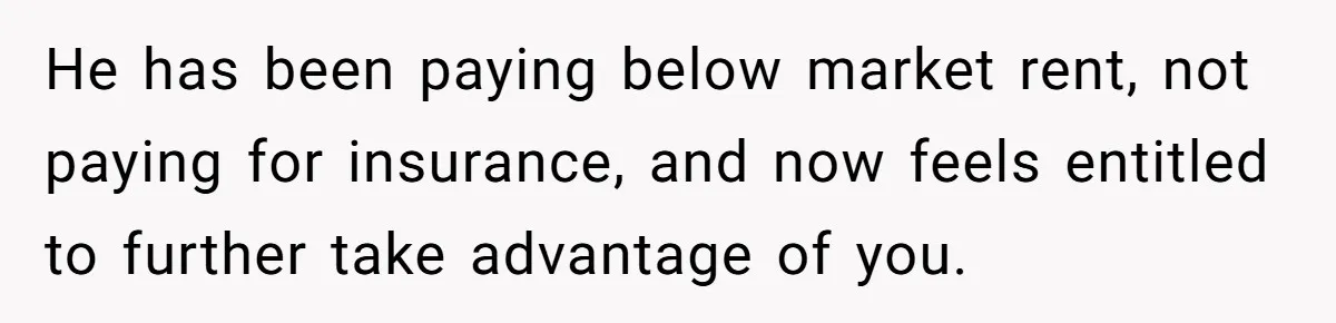 He has been paying below market rent, not paying for insurance, and now feels entitled to further take advantage of you.