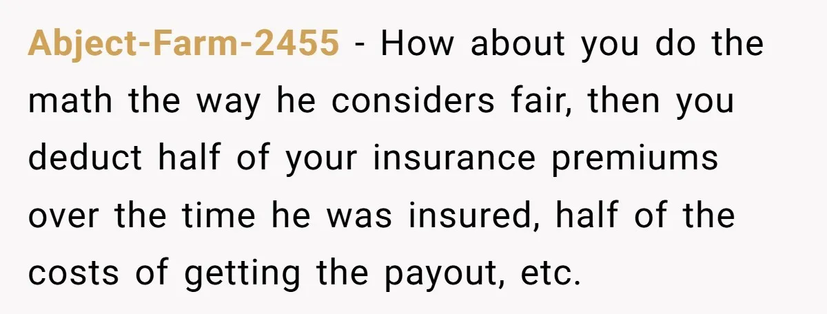 Abject-Farm-2455 − How about you do the math the way he considers fair, then you deduct half of your insurance premiums over the time he was insured, half of the...