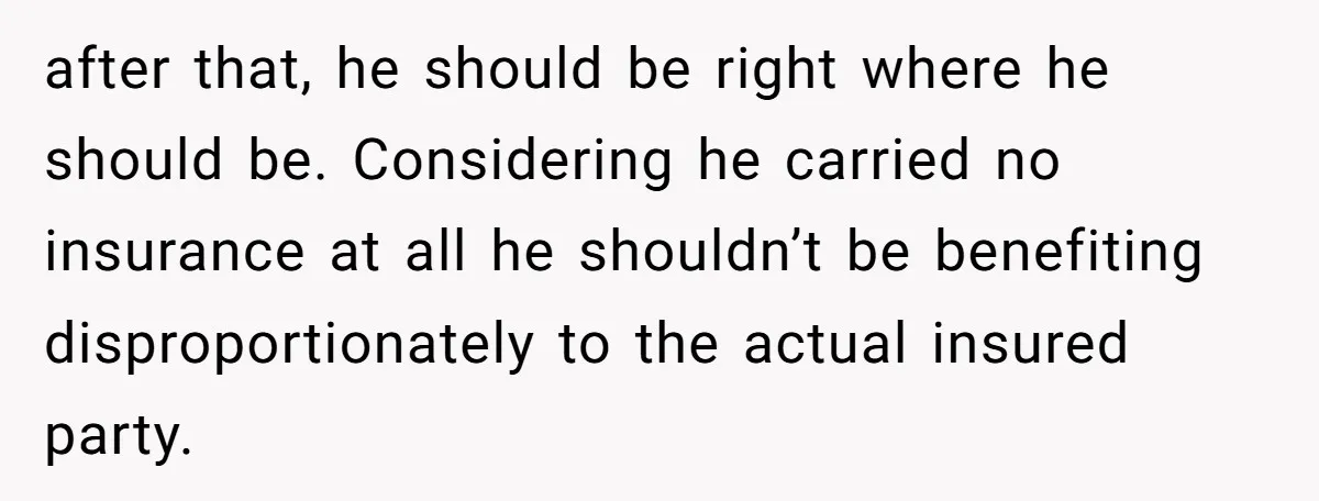 after that, he should be right where he should be. Considering he carried no insurance at all he shouldn’t be benefiting disproportionately to the actual insured party.