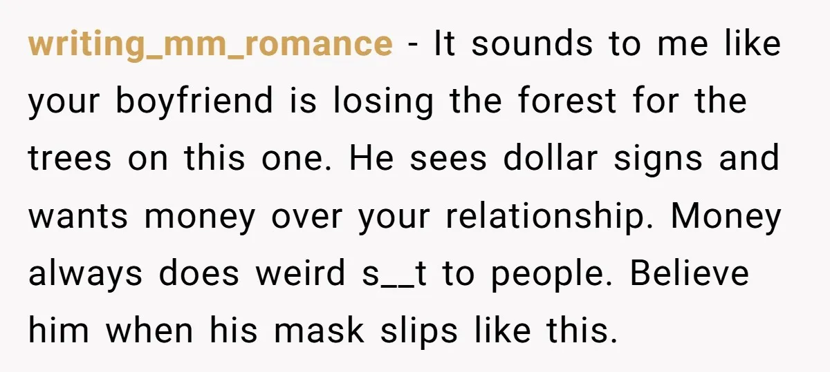 writing_mm_romance − It sounds to me like your boyfriend is losing the forest for the trees on this one. He sees dollar signs and wants money over your relationship. Money...