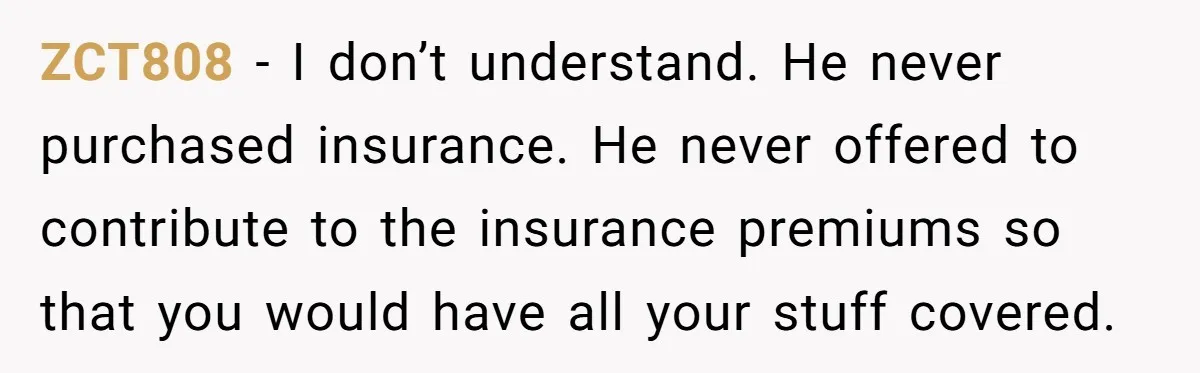 ZCT808 − I don’t understand. He never purchased insurance. He never offered to contribute to the insurance premiums so that you would have all your stuff covered.