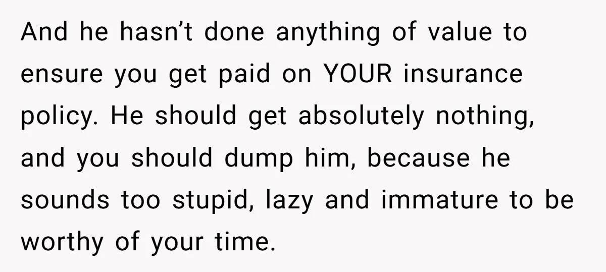 And he hasn’t done anything of value to ensure you get paid on YOUR insurance policy. He should get absolutely nothing, and you should dump him, because he sounds too...