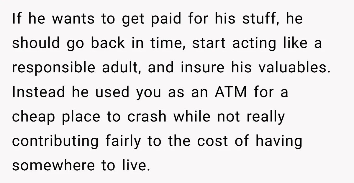 If he wants to get paid for his stuff, he should go back in time, start acting like a responsible adult, and insure his valuables. Instead he used you as...