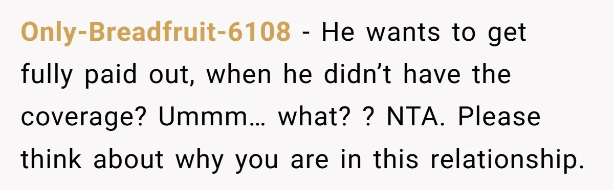 Only-Breadfruit-6108 − He wants to get fully paid out, when he didn’t have the coverage? Ummm… what? ? NTA. Please think about why you are in this relationship.