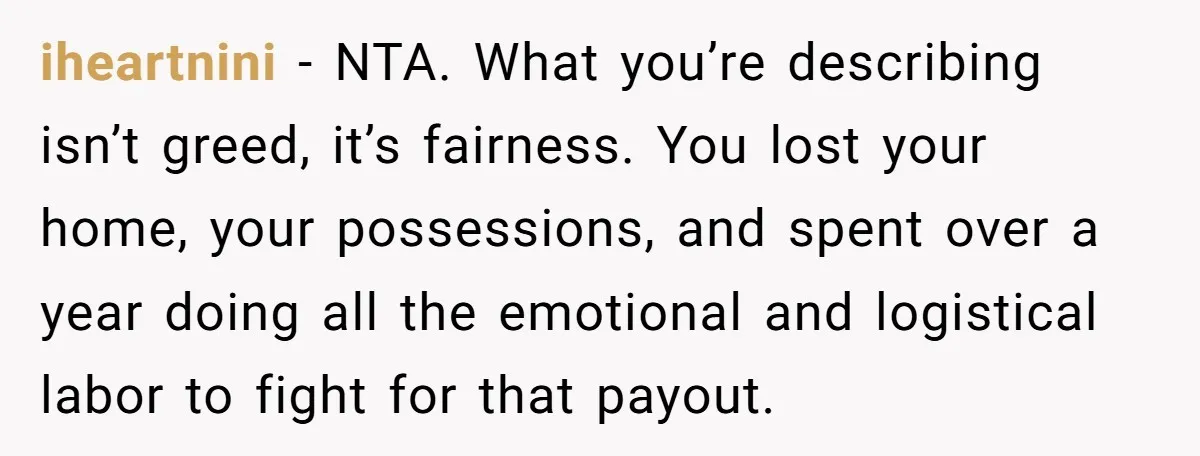 iheartnini − NTA. What you’re describing isn’t greed, it’s fairness. You lost your home, your possessions, and spent over a year doing all the emotional and logistical labor to fight...