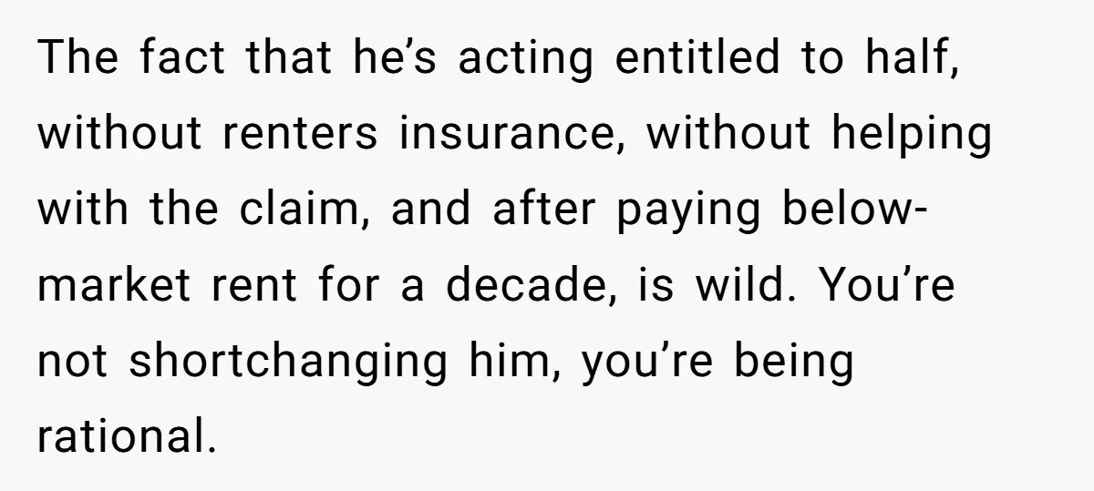 The fact that he’s acting entitled to half, without renters insurance, without helping with the claim, and after paying below-market rent for a decade, is wild. You’re not shortchanging him,...