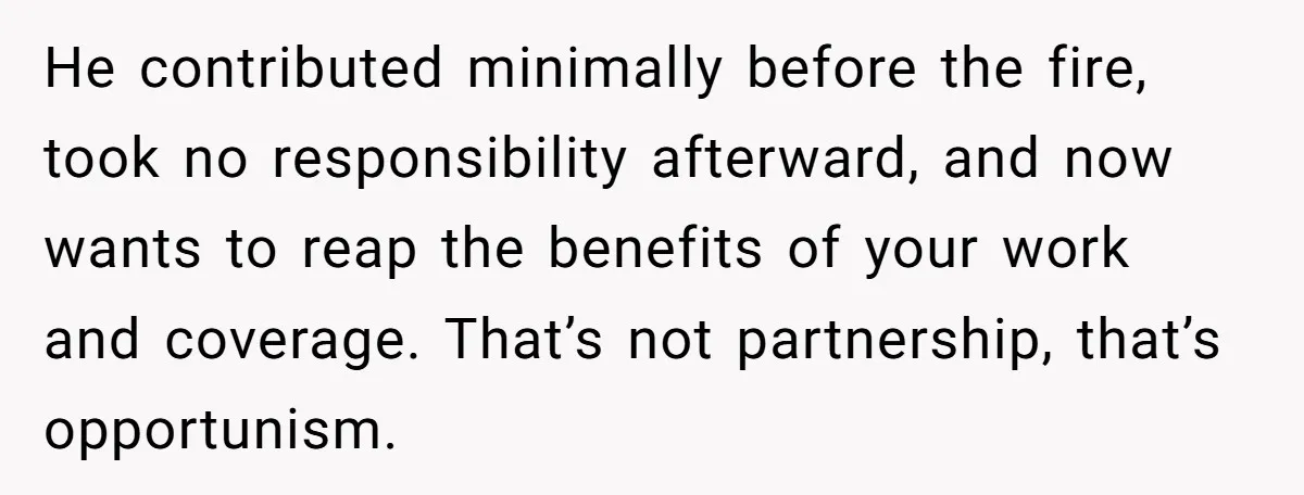 He contributed minimally before the fire, took no responsibility afterward, and now wants to reap the benefits of your work and coverage. That’s not partnership, that’s opportunism.